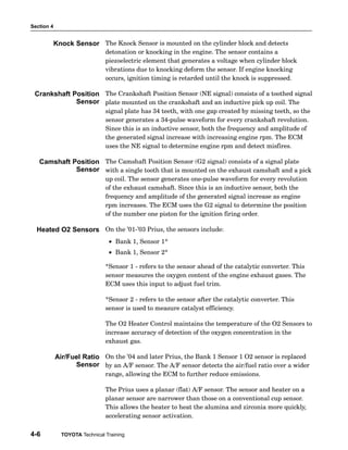 Section 4
4-6 TOYOTA Technical Training
The Knock Sensor is mounted on the cylinder block and detects
detonation or knocking in the engine. The sensor contains a
piezoelectric element that generates a voltage when cylinder block
vibrations due to knocking deform the sensor. If engine knocking
occurs, ignition timing is retarded until the knock is suppressed.
The Crankshaft Position Sensor (NE signal) consists of a toothed signal
plate mounted on the crankshaft and an inductive pick up coil. The
signal plate has 34 teeth, with one gap created by missing teeth, so the
sensor generates a 34−pulse waveform for every crankshaft revolution.
Since this is an inductive sensor, both the frequency and amplitude of
the generated signal increase with increasing engine rpm. The ECM
uses the NE signal to determine engine rpm and detect misfires.
The Camshaft Position Sensor (G2 signal) consists of a signal plate
with a single tooth that is mounted on the exhaust camshaft and a pick
up coil. The sensor generates one−pulse waveform for every revolution
of the exhaust camshaft. Since this is an inductive sensor, both the
frequency and amplitude of the generated signal increase as engine
rpm increases. The ECM uses the G2 signal to determine the position
of the number one piston for the ignition firing order.
On the ’01−’03 Prius, the sensors include:
• Bank 1, Sensor 1*
• Bank 1, Sensor 2*
*Sensor 1 − refers to the sensor ahead of the catalytic converter. This
sensor measures the oxygen content of the engine exhaust gases. The
ECM uses this input to adjust fuel trim.
*Sensor 2 − refers to the sensor after the catalytic converter. This
sensor is used to measure catalyst efficiency.
The O2 Heater Control maintains the temperature of the O2 Sensors to
increase accuracy of detection of the oxygen concentration in the
exhaust gas.
On the ’04 and later Prius, the Bank 1 Sensor 1 O2 sensor is replaced
by an A/F sensor. The A/F sensor detects the air/fuel ratio over a wider
range, allowing the ECM to further reduce emissions.
The Prius uses a planar (flat) A/F sensor. The sensor and heater on a
planar sensor are narrower than those on a conventional cup sensor.
This allows the heater to heat the alumina and zirconia more quickly,
accelerating sensor activation.
Knock Sensor
Crankshaft Position
Sensor
Camshaft Position
Sensor
Heated O2 Sensors
Air/Fuel Ratio
Sensor
 