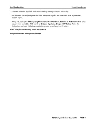 Out of Gas Condition TOYOTA HYBRID SYSTEM
TOYOTA Hybrid System - Course 071 4W1-3
12. After the codes are recorded, clear all the codes by entering each area individually.
13. Re-install the circuit opening relay and cycle the ignition key OFF and back to the READY position to
re-start engine.
14. Using TIS, look up the TSB regarding Maintenance for HV and Aux. Batteries at Port and Dealers. Once
you are have opened the TSB, search for Onboard Equalizing Charge of HV Battery. Follow the
instructions and begin the battery equalization process to re-charge the HV battery.
NOTE: This procedure is only for the ’01-’03 Prius.
Notify the instructor when you are finished.
 