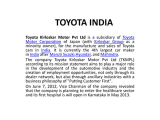 TOYOTA INDIA 
Toyota Kirloskar Motor Pvt Ltd is a subsidiary of Toyota 
Motor Corporation of Japan (with Kirloskar Group as a 
minority owner), for the manufacture and sales of Toyota 
cars in India. It is currently the 4th largest car maker 
in India after Maruti Suzuki,Hyundai, and Mahindra. 
The company Toyota Kirloskar Motor Pvt Ltd (TKMPL) 
according to its mission statement aims to play a major role 
in the development of the automotive industry and the 
creation of employment opportunities, not only through its 
dealer network, but also through ancillary industries with a 
business philosophy of "Putting Customer First". 
On June 7, 2012, Vice Chairman of the company revealed 
that the company is planning to enter the healthcare sector 
and its first hospital is will open in Karnataka in May 2013. 
 
