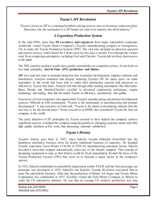 Toyota's JIT Revolution 
Toyota's JIT Revolution 
“Toyota’s focus on JIT is a continual problem-solving process (not an inventory reduction plan) 
illustrates why the automaker is a JIT leader not only in its industry but all of industry.” 
A Legendary Production System 
In the mid-1990s, more than 50 executives and engineers from major automobile companies 
worldwide visited Toyota Motor Company's (Toyota) manufacturing complex at Georgetown, 
US, to study the Toyota Production System (TPS). The visit also included an intensive question 
and answer session, which lasted for 5 hours each for two days a month. Even though the visitors 
were from competing automakers, including Ford and Chrysler. Toyota did not deny them access 
to the plant. 
The TPS aimed to produce world-class quality automobiles at competitive prices. It was built on 
two main principles, Just-in-Time (JIT) production and Jidoka. 
JIT was used not only in manufacturing but also in product development, supplier relations and 
distribution. Analysts remarked that despite imitating Toyota's JIT for many years, no other 
automaker in the world had been able to make their production systems and processes as 
efficient as Toyota had done. Analysts felt that though other leading automakers like Mercedes- 
Benz, Honda and DaimlerChrysler excelled in advanced engineering techniques, engine 
technology and styling, they did not match Toyota in efficiency, productivity and quality. 
Executives of rival companies also appreciated Toyota's manufacturing and product development 
systems. Officials at GM commented, "Toyota is the benchmark in manufacturing and product 
development." A top executive at Ford said, "Toyota is far ahead in developing markets that the 
real race is for the second place." Some executives at BMW also considered To yota the best car 
company in the world. 
The early adoption of JIT principles by Toyota seemed to have helped the company achieve 
significant success. It helped the company respond quickly to changing customer needs and offer 
high quality products at low costs, thus increasing customer satisfaction. 
Toyota’s History 
Toyota's history goes back to 1897, when Sakichi Toyoda (Sakichi) diversified into the 
handloom machinery business from his family traditional business of carpentry. He founded 
Toyoda Automatic Loom Works (TALW) in 1926 for manufacturing automatic looms. Sakichi 
invented a loom that stopped automatically when any of the threads snapped. This concept of 
designing equipment to stop so that defects could be fixed immediately formed the basis of the 
Toyota Production System (TPS) that went on to become a major factor in the company's 
success. 
In 1933, Sakichi established an automobile department within TALW and the first passenger car 
prototype was developed in 1935. Sakichi's son Kiichiro Toyoda (Kiichiro) convinced him to 
enter the automobile business. After this the production of Model AA began and Toyota Motor 
Corporation was established in 1937. Kiichiro visited the Ford Motor Company in Detroit to 
study the US automotive industry. He saw that an average US worker's production was nine 
Akshay Jain (2013004) Page 1 
Abhishek Jain (2013002) 
 