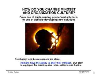 © Mike Rother TOYOTA KATA
12
Fractal depiction by Mr. Emiel van Est
THE IMPROVEMENT KATA IS FRACTAL
Because the Improvement Kata is content neutral
it can be practiced throughout an organization
Itʼs a decentralized yet aligned process of improvement,
adaptation and innovation
 