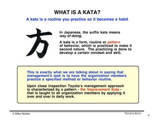 © Mike Rother TOYOTA KATA
16
TO CHANGE MINDSET AND DEVELOP NEW SKILLS
FOCUS ON THESE ELEMENTS
PRACTICE
Repetition
COACHING
Corrective
feedback
KATA
Structured routine
to practice
MASTERY
Overcoming
obstacles
To develop new habits
through practice, a
Learner will have to
experience success.
It will be the responsibility
of the Coach to give the
Learner procedural
guidance that makes the
Learner successful in
overcoming obstacles on
the way to their target
condition.
 