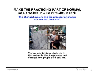 © Mike Rother TOYOTA KATA
18
MAKE THE PRACTICING PART OF NORMAL
DAILY WORK, NOT A SPECIAL EVENT
If we only periodically conduct training events or only episodically
work on improvement -- and the rest of the time itʼs business as
usual -- then according to neuroscience what weʼre actually
teaching is business as usual.
If we want a Lean revolution, then we
need to shift emphasis from staff-led,
episodic improvement efforts, to daily
efforts led by middle managers.
A slice of each day should be focused
on iterating toward the next target
condition by applying & coaching the
Improvement Kata.
Supervisor
Area
Manager
Daily
 
