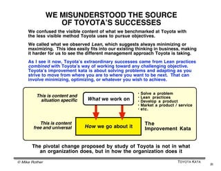 © Mike Rother TOYOTA KATA
20
Next
Target
ConditionTarget
Condition
Current
Condition
Illustration by Dr. Lutz Engel
The more people in an organization
who get to higher skill levels with the
Improvement Kata pattern:
• The more challenges the organization
can take on
• The bigger the challenges it can take on
• The more knowledge it can build
• The faster it can move ahead
INCREASING YOUR ORGANIZATIONʼS CAPABILITY
Practicing the Improvement Kata = expanding peopleʼs comfort zone
Apparent
Certainty
Mystery
Uncertainty
Comfort
area
 