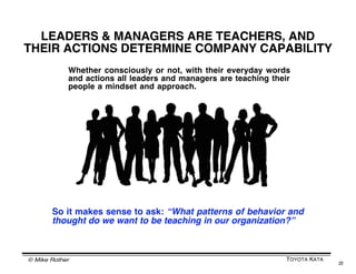 © Mike Rother TOYOTA KATA
22
WHAT IS MANAGEMENTʼS TASK?
Traditional
Management
Toyota Kata
Management
• Establish targets
• Describe solutions
• Provide incentives
• Get out of the way and
periodically check
results
• Establish targets
• Develop, via practice
with coaching, the
capability in people to
develop new solutions...
...by having people
practice a common way
of working, like the
Improvement Kata
Focus on solutions Focus on how
solutions are developed
 