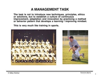 © Mike Rother TOYOTA KATA
3
THE TOYOTA KATA DEFINITION OF MANAGEMENT
The systematic pursuit of desired conditions
by utilizing human capabilities
in a concerted way
We want
to be
here
We are
here
Current
condition
Desired
condition
Target
condition
Challenge
 
