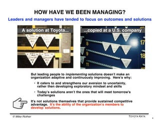 © Mike Rother TOYOTA KATA
4
A MANAGEMENT TASK
The task is not to introduce new techniques, principles, ethics
or solutions, but to establish a culture of continuous
improvement, adaptation and innovation by practicing a method
or behavior pattern that develops improvement skills and habits.
This is very much like training in sports.
 