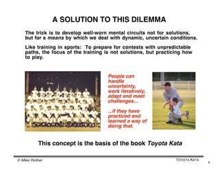 © Mike Rother TOYOTA KATA
8
BUT THERE IS A DILEMMA
(A) Our brain favors existing neural pathways (comfort area)
The way our brain works we seek certainty and try to avoid
judgement and criticism. We prefer to operate inside our
current knowledge threshold.
(B) Meeting challenges - improving and adapting - means
developing new neural pathways (learning area)
Itʼs impossible to remove uncertainty from the process
of improvement, adaptation and creation. The way forward
lies outside our current knowledge threshold.
Comfort
area
Apparent
Certainty
Mystery
Uncertainty
Learning
area
 