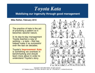 © Mike Rother TOYOTA KATA
1
Toyota Kata
Mobilizing our ingenuity through good management
Mike Rother, February 2010
The practice of kata is the act
of practicing a pattern so it
becomes second nature.
In its day-to-day management
Toyota teaches a way of
working -- a kata -- that has
helped make it so successful
over the last six decades.
Toyotaʼs Improvement Kata
is something we overlook in
benchmarking and should
learn more about in order to
understand Toyotaʼs story.
Copyright © 2010 Mike Rother, all rights reserved
1217 Baldwin Avenue / Ann Arbor, MI 48104 USA / tel: (734) 665-5411 / mrother@umich.edu
 