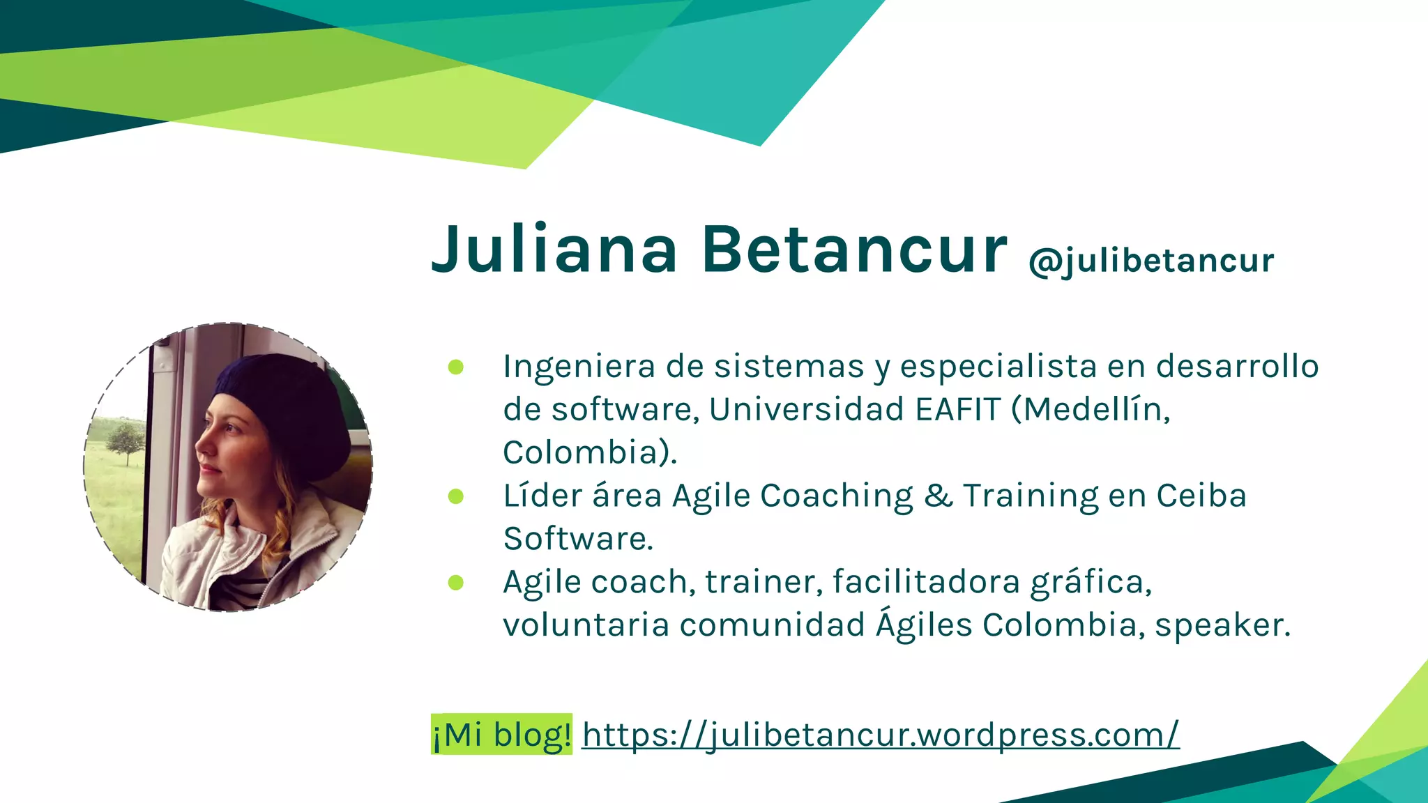 Juliana Betancur @julibetancur
● Ingeniera de sistemas y especialista en desarrollo
de software, Universidad EAFIT (Medellín,
Colombia).
● Líder área Agile Coaching & Training en Ceiba
Software.
● Agile coach, trainer, facilitadora gráfica,
voluntaria comunidad Ágiles Colombia, speaker.
¡Mi blog! https://julibetancur.wordpress.com/
 