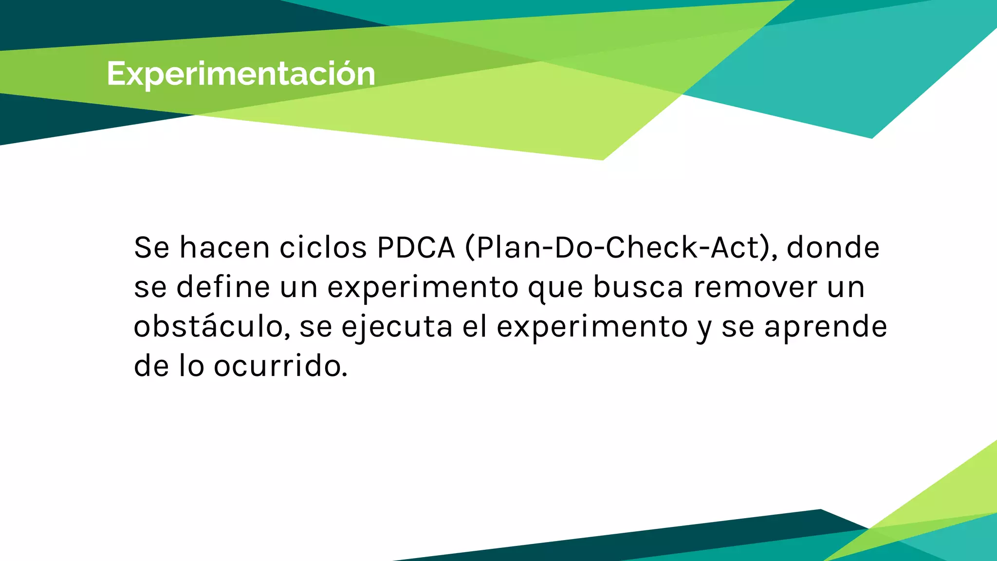 Experimentación
Se hacen ciclos PDCA (Plan-Do-Check-Act), donde
se define un experimento que busca remover un
obstáculo, se ejecuta el experimento y se aprende
de lo ocurrido.
 