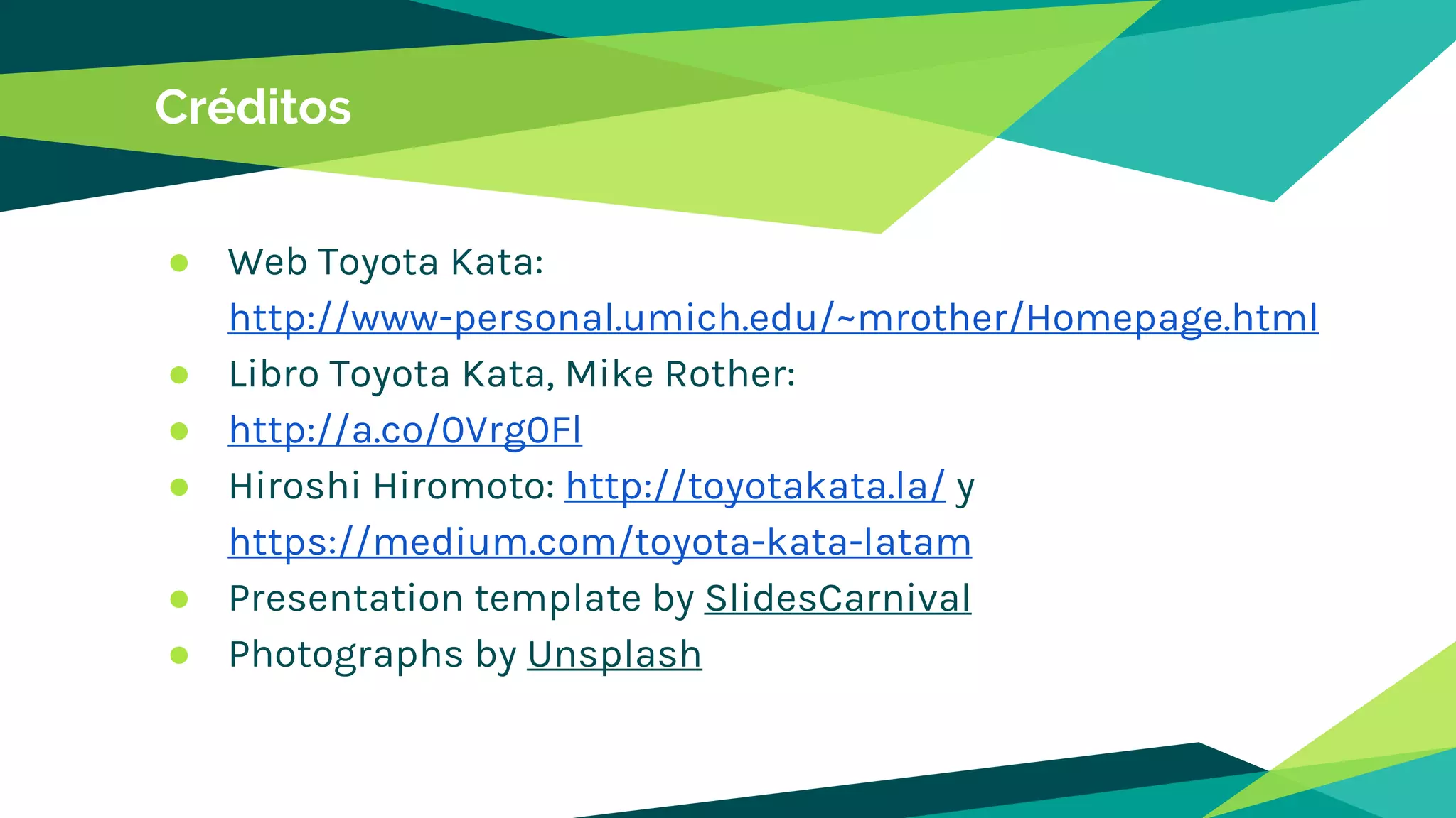 Créditos
● Web Toyota Kata:
http://www-personal.umich.edu/~mrother/Homepage.html
● Libro Toyota Kata, Mike Rother:
● http://a.co/0Vrg0Fl
● Hiroshi Hiromoto: http://toyotakata.la/ y
https://medium.com/toyota-kata-latam
● Presentation template by SlidesCarnival
● Photographs by Unsplash
 