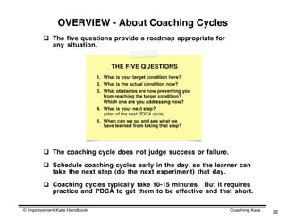OVERVIEW - About Coaching Cycles
         The five questions provide a roadmap appropriate for
          any situation.




         The coaching cycle does not judge success or failure.

         Schedule coaching cycles early in the day, so the learner can
          take the next step (do the next experiment) that day.

         Coaching cycles typically take 10-15 minutes. But it requires
          practice and PDCA to get them to be effective and that short.

© Improvement Kata Handbook                                       Coaching Kata   22
 