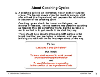 About Coaching Cycles
         A coaching cycle is an interaction, not an audit or surprise
          check. The learner knows when the coach is coming, what
          s/he will ask (the 5 questions) and prepares the information
          in advance of the coaching cycle.
            Coaching cycles should be framed as dialogues, not
            lectures or debates. Novice learners may perceive coaching
            as meaning they did something wrong, but the purpose is
            not to control or to get people to do what they say.
            There should be a genuine interest in both parties in the
            target condition you are trying to achieve, what you are
            learning and what will be the next experiment on the way.

                                           Itʼs not:
                                “Letʼs see if s/he got it done”
                                         But rather:
                          To learn what we need to work on next
                              to achieve the target condition
                                             and
                             To see if the learner is operating
                         in the corridor of the improvement kata


© Improvement Kata Handbook                                        Coaching Kata   23
 