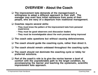 OVERVIEW - About the Coach
     The improvement kata demands of the manager/coach a
      willingness to adopt a different approach to their staff. The
      manager may even face initial resistance from some of their
      people, who are wary of a departure from traditional management.

     Coaches require several skills:
          • They must know the pattern of the improvement kata from personal
            experience
          • They must be good observers and discussion leaders
          • They must be knowledgeable about the work process being improved

     The coach asks questions but without causing defensiveness.

     The coach should guide the coaching cycle, rather than direct it.

     The coach should remain unbiased throughout the coaching cycle.

     The coach should not dominate the coaching cycle or lobby for
      preferred solutions.

     Part of the coachʼs role is to give the novice learner a level of
      comfort with the unpredictable path to the target condition, by
      accompanying the learner and teaching the systematic, scientific
      improvement kata approach.

© Improvement Kata Handbook                                          Coaching Kata   25
 