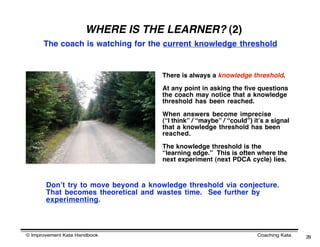 WHERE IS THE LEARNER? (2)
      The coach is watching for the current knowledge threshold


                                     There is always a knowledge threshold.

                                     At any point in asking the five questions
                                     the coach may notice that a knowledge
                                     threshold has been reached.

                                     When answers become imprecise
                                     (“I think” / “maybe” / “could”) itʼs a signal
                                     that a knowledge threshold has been
                                     reached.

                                     The knowledge threshold is the
                                     “learning edge.” This is often where the
                                     next experiment (next PDCA cycle) lies.



       Donʼt try to move beyond a knowledge threshold via conjecture.
       That becomes theoretical and wastes time. See further by
       experimenting.



© Improvement Kata Handbook                                           Coaching Kata   29
 