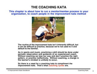 THE COACHING KATA
 This chapter is about how to run a mentor/mentee process in your
  organization, to coach people in the improvement kata method




            The routine of the improvement kata isnʼt inherently difficult, but
            it can be difficult to practice, because weʼre not used to it and
            default to the familiar.
            As in sports and music, practicing a skill should be done under
            periodic observation and guidance of an experienced coach. 
            Without coaching we lose our way and donʼt practice the right
            pattern, or practice ineffectively.  Without coaching, a change in
            the learner's mindset is unlikely to occur.
            So there is a need for a coaching kata to compliment the
            improvement kata. Thatʼs what coaching cycles are.

© Improvement Kata Handbook                                                   Coaching Kata   3
 