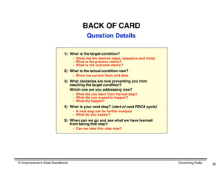 BACK OF CARD
                                      Question Details

                        1) What is the target condition?
                              - Show me the desired steps, sequence and times
                              - What is the process metric?
                              - What is the outcome metric?
                        2) What is the actual condition now?
                              - Show me current facts and data
                        3) What obstacles are now preventing you from
                           reaching the target condition?
                           Which one are you addressing now?
                              - What did you learn from the last step?
                              - What did you expect to happen?
                              - What did happen?
                        4) What is your next step? (start of next PDCA cycle)
                              - A next step can be further analysis
                              - What do you expect?
                        5) When can we go and see what we have learned
                           from taking that step?
                              - Can we take this step now?




© Improvement Kata Handbook                                                     Coaching Kata   32
 