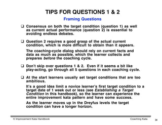 TIPS FOR QUESTIONS 1 & 2
                              Framing Questions
      Consensus on both the target condition (question 1) as well
       as current actual performance (question 2) is essential to
       avoiding endless debates.

      Question 2 requires a good grasp of the actual current
       condition, which is more difficult to obtain than it appears.
         The coaching-cycle dialog should rely on current facts and
         data as much as possible, which the learner collects and
         prepares before the coaching cycle.

      Donʼt skip over questions 1 & 2. Even if it seems a bit like
       play-acting, go through all 5 questions in each coaching cycle.

      At the start learners usually set target conditions that are too
       ambitious.
       Itʼs a good idea limit a novice learnerʼs first target condition to a
       target date of 1 week out or less (see Establishing a Target
       Condition in this handbook), so the learner can experience the
       entire improvement kata pattern and have some success.
       As the learner moves up in the Dreyfus levels the target
       condition can have a longer horizon.


© Improvement Kata Handbook                                        Coaching Kata   34
 