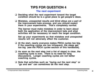 TIPS FOR QUESTION 4
                                 The next experiment
          Deciding what the next experiment toward the target
           condition should be is a great place to get peopleʼs ideas.
          Mistakes, unexpected results and blind alleys are a part of
           the improvement kata process, and you should expect
           them in your experiments. Thatʼs completely normal.
            The learner must make mistakes in order to learn about
            both the application of the improvement kata and what
            activities will be necessary to reach the target condition.
            Set up your experiments so that mistakes and unexpected
            results will not adversely affect the customer.
          At the start, nearly everyone makes PDCA cycles too big.
           If the coaching cycles are too infrequent, the steps get
           too big (see the PDCA cycles section of this handbook).
          As soon as the next step (not a list of steps) is clear, the
           coaching cycle is over. There is no need for long
           discussions. Longer coaching cycles are not better
           coaching cycles.
          Note that activities such as “laying out the next step” or
           “go and see” can sometimes be the next step.

© Improvement Kata Handbook                                        Coaching Kata   38
 