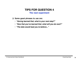TIPS FOR QUESTION 4
                                 The next experiment

          Some good phrases to use are:
            • “Having learned that, what is your next step?”
            • “Now that youʼve learned that, what will you do next?”
            • “The data would lead you to believe...”




© Improvement Kata Handbook                                            Coaching Kata   39
 