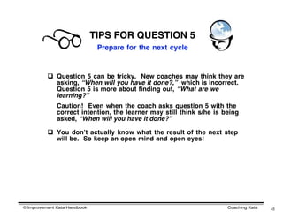 TIPS FOR QUESTION 5
                               Prepare for the next cycle



           Question 5 can be tricky. New coaches may think they are
            asking, “When will you have it done?,” which is incorrect.
            Question 5 is more about finding out, “What are we
            learning?”
              Caution! Even when the coach asks question 5 with the
              correct intention, the learner may still think s/he is being
              asked, “When will you have it done?”

           You donʼt actually know what the result of the next step
            will be. So keep an open mind and open eyes!




© Improvement Kata Handbook                                           Coaching Kata   41
 