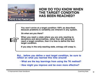 HOW DO YOU KNOW WHEN
                                    THE TARGET CONDITION
                                    HAS BEEN REACHED?


                You wonʼt arrive at a target condition 100% as described,
                because problems & variability are inherent in any system.
                So when are you there?
                When you reach a state where you are only reacting to
                deviations and abnormalities, rather than still striving to
                reach a target condition, then it is time to define the next
                target condition.
                If you stay in the only-reacting state, entropy will creep in.



           But... before you define a next target condition, be sure to
           reflect on what you learned this time around!
              • What are the key learnings from using the TK method?
              • How might you improve and be even more effective?

© Improvement Kata Handbook                                                      Coaching Kata   42
 