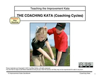 Teaching the Improvement Kata

                 THE COACHING KATA (Coaching Cycles)
        Practice
          this
        Routine




These materials are Copyright © 2011 by Mike Rother, all rights reserved.
You are free to copy & use these materials as long as you note the source, but they may not be reproduced for sale in any form.

   © Improvement Kata Handbook                                                                                           Coaching Kata   1
 