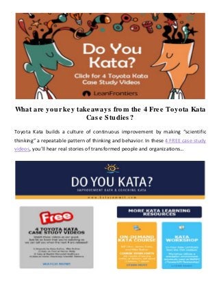 What are your key takeaways from the 4 Free Toyota Kata
Case Studies?
Toyota Kata builds a culture of continuous improvement by making “scientific
thinking” a repeatable pattern of thinking and behavior. In these 4 FREE case study
videos, you’ll hear real stories of transformed people and organizations…
 