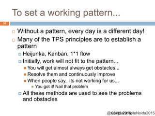 @sudiptal #AgileNoida2015
To set a working pattern...
 Without a pattern, every day is a different day!
 Many of the TPS principles are to establish a
pattern
 Heijunka, Kanban, 1*1 flow
 Initially, work will not fit to the pattern...
 You will get almost always get obstacles...
 Resolve them and continuously improve
 When people say, its not working for us...
 You got it! Nail that problem
 All these methods are used to see the problems
and obstacles
05-12-2015
16
 