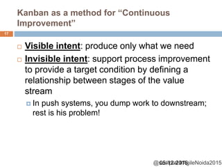 @sudiptal #AgileNoida2015
Kanban as a method for “Continuous
Improvement”
 Visible intent: produce only what we need
 Invisible intent: support process improvement
to provide a target condition by defining a
relationship between stages of the value
stream
 In push systems, you dump work to downstream;
rest is his problem!
05-12-2015
17
 