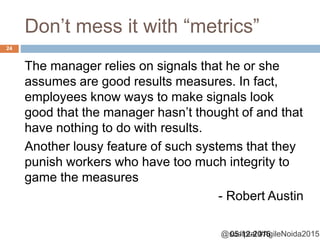 @sudiptal #AgileNoida2015
Don’t mess it with “metrics”
The manager relies on signals that he or she
assumes are good results measures. In fact,
employees know ways to make signals look
good that the manager hasn’t thought of and that
have nothing to do with results.
Another lousy feature of such systems that they
punish workers who have too much integrity to
game the measures
- Robert Austin
05-12-2015
24
 