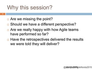 @sudiptal #AgileNoida2015
Why this session?
05-12-2015
3
 Are we missing the point?
 Should we have a different perspective?
 Are we really happy with how Agile teams
have performed so far?
 Have the retrospectives delivered the results
we were told they will deliver?
 