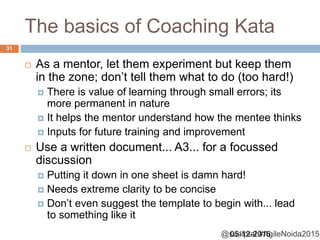 @sudiptal #AgileNoida2015
The basics of Coaching Kata
05-12-2015
31
 As a mentor, let them experiment but keep them
in the zone; don’t tell them what to do (too hard!)
 There is value of learning through small errors; its
more permanent in nature
 It helps the mentor understand how the mentee thinks
 Inputs for future training and improvement
 Use a written document... A3... for a focussed
discussion
 Putting it down in one sheet is damn hard!
 Needs extreme clarity to be concise
 Don’t even suggest the template to begin with... lead
to something like it
 