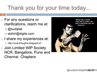 @sudiptal #AgileNoida2015
Thank you for your time today...
 For any questions or
clarifications, reach me at:
 @sudiptal
 slahiri@digite.com
 I share my experiences at:
 http://sudi-thoughts.blogspot.in/
 Join Limited WIP Society
NCR, Bangalore, Pune and
Chennai Chapters
05-12-
34
 