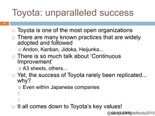 @sudiptal #AgileNoida2015
Toyota: unparalleled success
05-12-2015
4
 Toyota is one of the most open organizations
 There are many known practices that are widely
adopted and followed
 Andon, Kanban, Jidoka, Heijunka...
 There is so much talk about ‘Continuous
Improvement’
 A3 sheets, others...
 Yet, the success of Toyota rarely been replicated...
why?
 Even within Japanese companies
:
:
 It all comes down to Toyota’s key values!
 