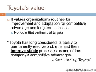 @sudiptal #AgileNoida2015
Toyota’s value
 It values organization’s routines for
improvement and adaptation for competitive
advantage and long term success
 Not quantitative/financial targets
“ Toyota has long considered its ability to
permanently resolve problems and then
improve stable processes as one of the
company’s competitive advantages.
- Kathi Hanley, Toyota”
05-12-2015
5
 