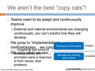 @sudiptal #AgileNoida2015
We aren’t the best “copy cats”!
 Teams need to be adapt and continuously
improve
 External and internal environments are changing
continuously; you can’t predict how they will
develop
 We jump to “implementation”... we jump to
methodologies... we jump to certifications!
 We copy what we see...
Practices and Principles
Management thinking
and routines
(Visible)
(Invisible)
Picture from Mike Rother’s book “Toyota Kata”
 ... forgetting that some of
these practices and
principles were a response
to their issues, their
problems
05-12-2015
6
 