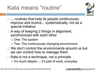 @sudiptal #AgileNoida2015
Kata means “routine”
 ... routines that help its people continuously
improve and evolve... systematically, not as a
special initiative
 A way of keeping 2 things in alignment,
synchronized with each other
 One: The system
 Two: The continuously changing environment
 We don’t control the environments around us but
we can control how to manage them
 Kata is not a technique, not a principle
 It’s much deeper.... it’s part of work, everyday
05-12-2015
9
http://www.another-reality.in/wp-content/uploads/2013/05/Experiment.gif
 
