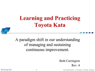 W3 Group, LLC Lean Transformation l Consulting l Training l Support1
Learning and Practicing
Toyota Kata
A paradigm shift in our understanding
of managing and sustaining
continuous improvement.
Beth Carrington
Rev. 4
 