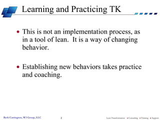 Learning and Practicing TK <ul><li>This is not an implementation process, as in a tool of lean.  It is a way of changing b...