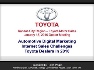 Kansas City Region – Toyota Motor Sales January 13, 2010 Dealer Meeting Automotive Digital MarketingInternet Sales Challenges Toyota Dealers in 2010 Presented by Ralph Paglia National Digital Marketing Strategy Consultant to Toyota Motor Sales, Inc. 
