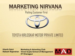 MARKETING NIRVANA
                      Putting Customer First




         TOYOTA KIRLOSKAR MOTOR PRIVATE LIMITED


Hitarth Saini    Marketing & Adverting Club
Rakesh Rajendran Vinod Gupta School of Management
                 IIT Kharagpur
 