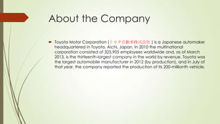 About the Company
 Toyota Motor Corporation (トヨタ自動車株式会社 ) is a Japanese automaker
headquartered in Toyota, Aichi, Japan. In 2010 the multinational
corporation consisted of 325,905 employees worldwide and, as of March
2013, is the thirteenth-largest company in the world by revenue. Toyota was
the largest automobile manufacturer in 2012 (by production), and in July of
that year, the company reported the production of its 200-millionth vehicle.

 