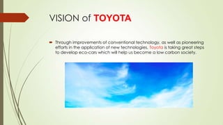 VISION of TOYOTA
 Through improvements of conventional technology, as well as pioneering
efforts in the application of new technologies, Toyota is taking great steps
to develop eco-cars which will help us become a low carbon society.

 