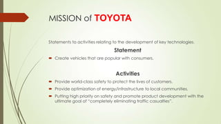 MISSION of TOYOTA
Statements to activities relating to the development of key technologies.

Statement
 Create vehicles that are popular with consumers.

Activities
 Provide world-class safety to protect the lives of customers.
 Provide optimization of energy/infrastructure to local communities.
 Putting high priority on safety and promote product development with the
ultimate goal of “completely eliminating traffic casualties”.

 