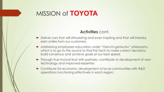 MISSION of TOYOTA
Activities cont.
 Deliver cars that will stimulating and even inspiring and that will thereby
earn smiles from our customers.
 Addressing employees education under “Genchi-genbutsu” philosophy,
which is to go to the source to find the facts to make correct decisions,
build consensus and achieve goals at our best speed.
 Through true mutual trust with partners, contribute to development of new
technology and improved expertise.
 Contribute for economic development of local communities with R&D
operations functioning effectively in each region.

 