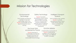 Mission for Technologies
Environmental
Technology
From hybrids and electric
vehicles to fuel cell
technology, learn how
Toyota automobiles are the
key for tomorrow's ecodriving.

Safety Technology
Toyota has been
developing various safety
technologies by using
different measurements
towards realizing the
ultimate goal of making a
vehicle that is safe for
everybody.

the Smart Grid
envisioned by Toyota
Toyota proposes a
comfortable and friendly
living environment by
making good use of
renewable natural energy.

Intelligent Transport
Systems
Even outside of the vehicle,
Toyota is actively
developing systems which
make driving safer and
more convenient for
everyone.

TOYOTA DESIGN
A behind-the-scenes look at
Toyota's engineering
workflow and overview of
the j-factor and VIBRANT
CLARITY concepts.

 