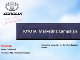 Prepared By :
Mohie Eldin Ismail
Mohamed Abd Elmoneim Mansour
Marketing campaign for Corolla in Egyptian
Market
TOYOTA Marketing Campaign
 