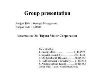 Group presentation
Presented by:
1. Jasim Uddin………… ......... 21414572
2. Sajedul Islam Chy….. …….. 21414464
3. SM Mosharaf Hossain…….. 21415382
4. Badrun Naher Chowdhury…. 21415513
5. Amimul Ahsan Tanim……… 21415352
Group email – jasin777@hotmail.co.uk
Subject Title : Strategic Management.
Subject code : BM607
Presentation On: Toyota Motor Corporation
 